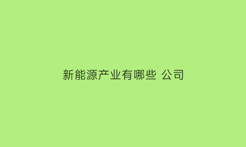 新能源产业有哪些公司(新能源有哪些企业名录)